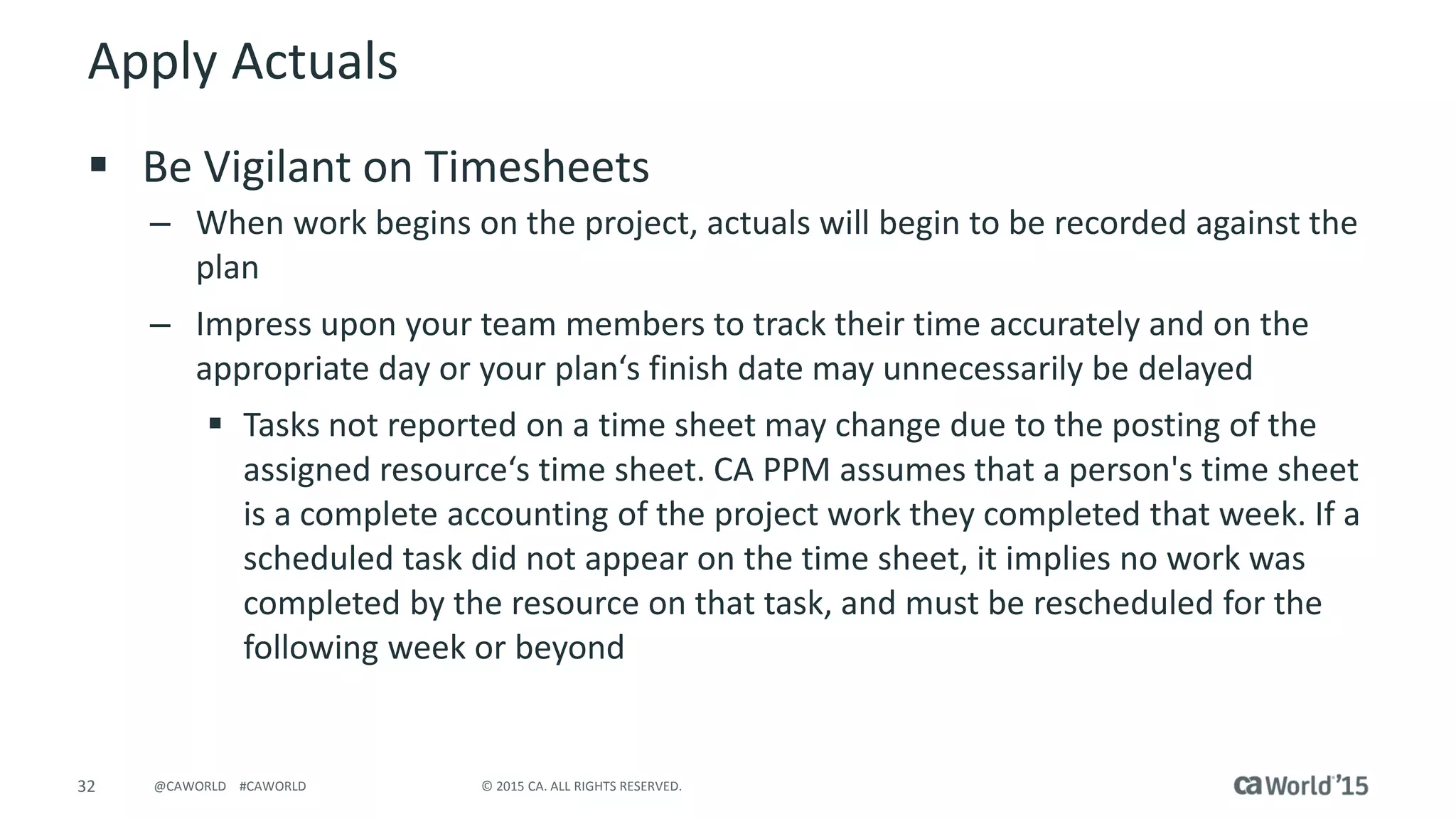 32 © 2015 CA. ALL RIGHTS RESERVED.@CAWORLD #CAWORLD
Apply Actuals
 Be Vigilant on Timesheets
– When work begins on the project, actuals will begin to be recorded against the
plan
– Impress upon your team members to track their time accurately and on the
appropriate day or your plan‘s finish date may unnecessarily be delayed
 Tasks not reported on a time sheet may change due to the posting of the
assigned resource‘s time sheet. CA PPM assumes that a person's time sheet
is a complete accounting of the project work they completed that week. If a
scheduled task did not appear on the time sheet, it implies no work was
completed by the resource on that task, and must be rescheduled for the
following week or beyond
 