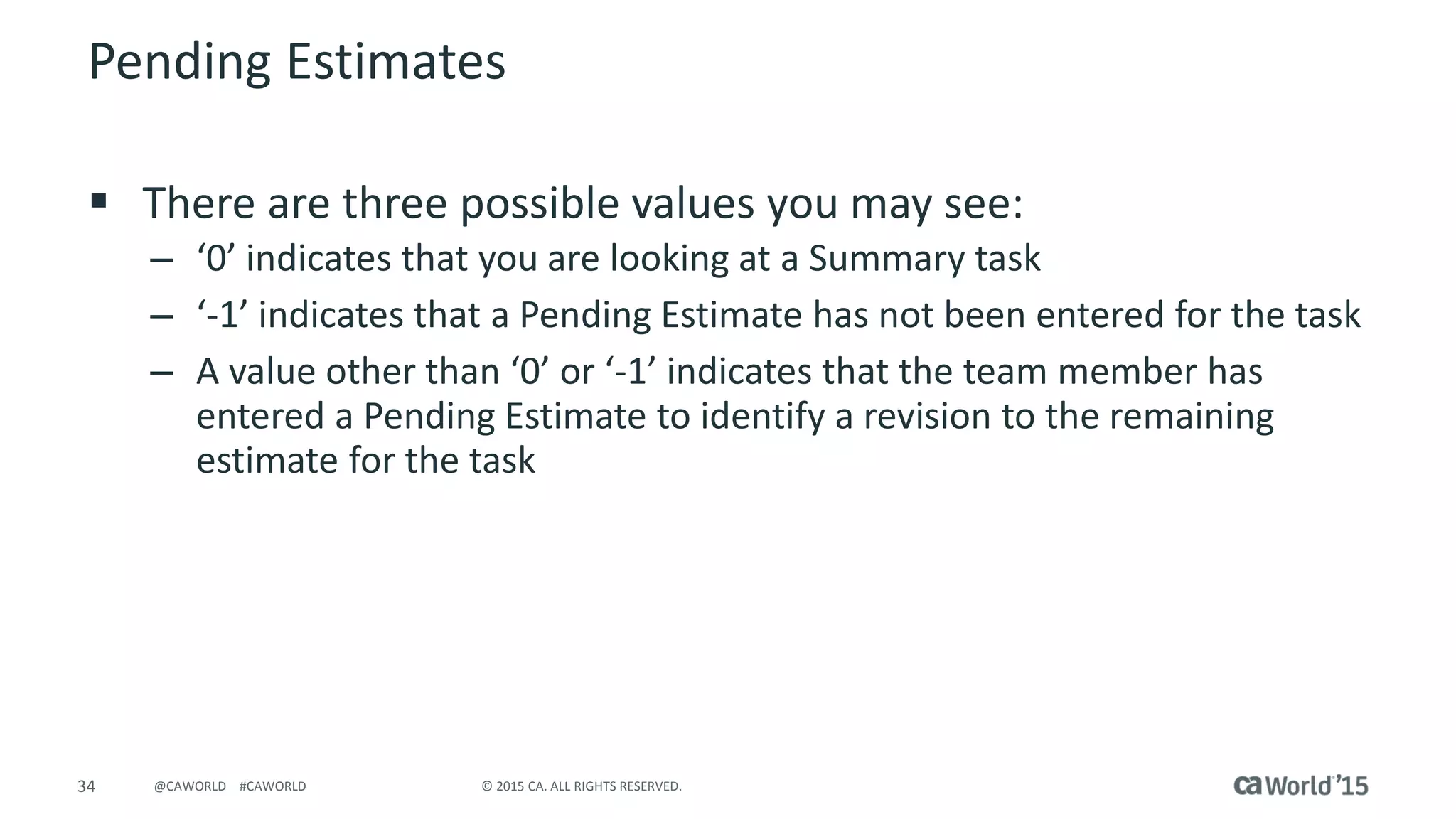 34 © 2015 CA. ALL RIGHTS RESERVED.@CAWORLD #CAWORLD
Pending Estimates
 There are three possible values you may see:
– ‘0’ indicates that you are looking at a Summary task
– ‘-1’ indicates that a Pending Estimate has not been entered for the task
– A value other than ‘0’ or ‘-1’ indicates that the team member has
entered a Pending Estimate to identify a revision to the remaining
estimate for the task
 