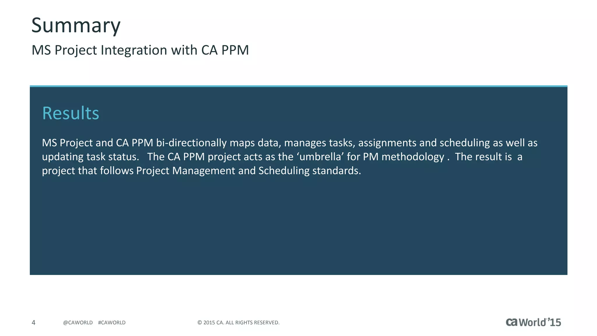 4 © 2015 CA. ALL RIGHTS RESERVED.@CAWORLD #CAWORLD
Results
MS Project and CA PPM bi-directionally maps data, manages tasks, assignments and scheduling as well as
updating task status. The CA PPM project acts as the ‘umbrella’ for PM methodology . The result is a
project that follows Project Management and Scheduling standards.
Summary
MS Project Integration with CA PPM
 
