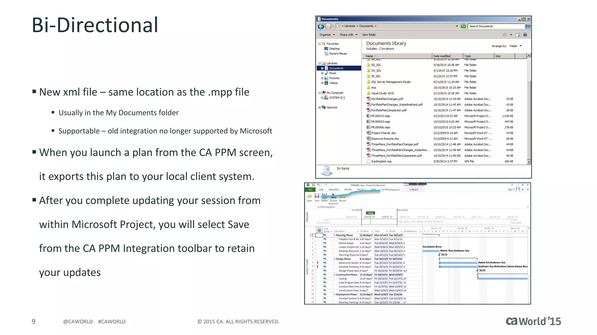 9 © 2015 CA. ALL RIGHTS RESERVED.@CAWORLD #CAWORLD
Bi-Directional
 New xml file – same location as the .mpp file
 Usually in the My Documents folder
 Supportable – old integration no longer supported by Microsoft
 When you launch a plan from the CA PPM screen,
it exports this plan to your local client system.
 After you complete updating your session from
within Microsoft Project, you will select Save
from the CA PPM Integration toolbar to retain
your updates
 