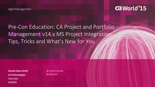 Pre-Con Education: CA Project and Portfolio
Management v14.x MS Project Integration
Tips, Tricks and What’s New for You
Kismet Silva-Smith
Agile Management
CA Technologies
Instructor
AMX05E
@TwitterHandle
#CAWorld
 
