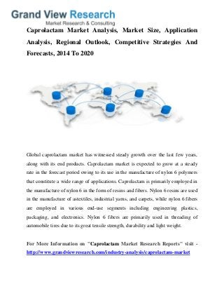Caprolactam Market Analysis, Market Size, Application
Analysis, Regional Outlook, Competitive Strategies And
Forecasts, 2014 To 2020
Global caprolactam market has witnessed steady growth over the last few years,
along with its end products. Caprolactam market is expected to grow at a steady
rate in the forecast period owing to its use in the manufacture of nylon 6 polymers
that constitute a wide range of applications. Caprolactam is primarily employed in
the manufacture of nylon 6 in the form of resins and fibers. Nylon 6 resins are used
in the manufacture of astextiles, industrial yarns, and carpets, while nylon 6 fibers
are employed in various end-use segments including engineering plastics,
packaging, and electronics. Nylon 6 fibers are primarily used in threading of
automobile tires due to its great tensile strength, durability and light weight.
For More Information on "Caprolactam Market Research Reports" visit -
http://www.grandviewresearch.com/industry-analysis/caprolactam-market
 