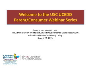 Welcome to the USC UCEDD
Parent/Consumer Webinar Series
funded by grant #90DD0695 from
the Administration on Intellectual and Developmental Disabilities (AIDD)
Administration on Community Living
August 27, 2015
 