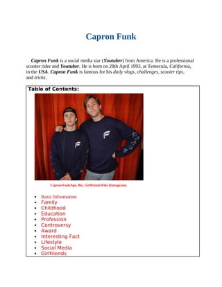 Capron Funk
Capron Funk is a social media star (Youtuber) from America. He is a professional
scooter rider and Youtuber. He is born on 28th April 1993, at Temecula, California,
in the USA. Capron Funk is famous for his daily vlogs, challenges, scooter tips,
and tricks.
Table of Contents:
Capron FunkAge, Bio, Girlfriend,Wiki (Instagram).
 Basic Information
 Family
 Childhood
 Education
 Profession
 Controversy
 Award
 Interesting Fact
 Lifestyle
 Social Media
 Girlfriends
 