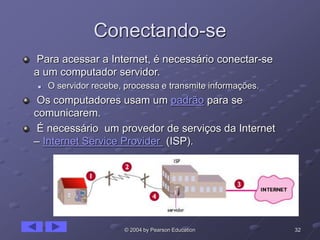 32© 2004 by Pearson Education
Conectando-se
Para acessar a Internet, é necessário conectar-se
a um computador servidor.
 O servidor recebe, processa e transmite informações.
Os computadores usam um padrão para se
comunicarem.
É necessário um provedor de serviços da Internet
– Internet Service Provider (ISP).
 