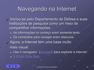 35© 2004 by Pearson Education
Navegando na Internet
Iniciou-se pelo Departamento de Defesa e suas
instituições de pesquisa como um meio de
compartilhar informações.
 As informações no começo eram somente texto.
 Os comandos para navegar eram obscuros.
Agora, a Internet tem uma base muito
mais visual.
 Use o navegador (browser) para explorar a Internet.
 A World Wide Web.
 