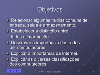 3© 2004 by Pearson Education
Objetivos
Relacionar algumas mídias comuns de
entrada, saída e armazenamento.
Estabelecer a distinção entre
dados e informação.
Descrever a importância das redes
de computadores.
Explicar a importância da Internet.
Explicar as diversas classificações
dos computadores.
 