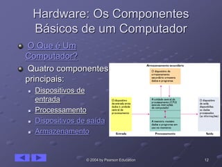 12© 2004 by Pearson Education
Hardware: Os Componentes
Básicos de um Computador
O Que é Um
Computador?
Quatro componentes
principais:
 Dispositivos de
entrada
 Processamento
 Dispositivos de saída
 Armazenamento
 