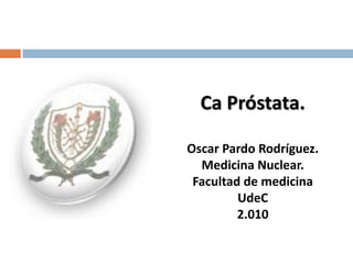 Ca Próstata.

Oscar Pardo Rodríguez.
  Medicina Nuclear.
 Facultad de medicina
         UdeC
         2.010
 