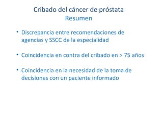 Cribado del cáncer de próstata
Resumen
• Discrepancia entre recomendaciones de
agencias y SSCC de la especialidad
• Coincidencia en contra del cribado en > 75 años
• Coincidencia en la necesidad de la toma de
decisiones con un paciente informado
 