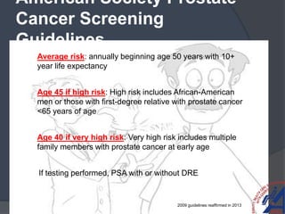 American Society Prostate
Cancer Screening
Guidelines
 Average risk: annually beginning age 50 years with 10+
year life expectancy
 Age 45 if high risk: High risk includes African-American
men or those with first-degree relative with prostate cancer
<65 years of age
 Age 40 if very high risk: Very high risk includes multiple
family members with prostate cancer at early age
 If testing performed, PSA with or without DRE
2009 guidelines reaffirmed in 2013
 