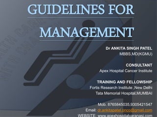 GUIDELINES FOR
MANAGEMENT
Dr ANKITA SINGH PATEL
MBBS,MD(KGMU)
CONSULTANT
Apex Hospital Cancer Institute
TRAINING AND FELLOWSHIP
Fortis Research Institute ,New Delhi
Tata Memorial Hospital,MUMBAI
Mob. 8765845035,9305421547
Email: dr.ankitapatel.onco@gmail.com
 