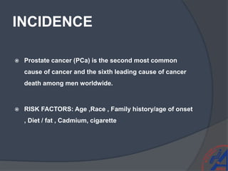 INCIDENCE
 Prostate cancer (PCa) is the second most common
cause of cancer and the sixth leading cause of cancer
death among men worldwide.
 RISK FACTORS: Age ,Race , Family history/age of onset
, Diet / fat , Cadmium, cigarette
 