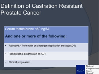 Definition of Castration Resistant
Prostate Cancer
Serum testosterone <50 ng/Ml
And one or more of the following:
• Rising PSA from nadir on androgen deprivation therapy(ADT)
• Radiographic progression on ADT.
• Clinical progression
 