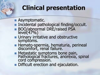 Clinical presentation
 Asymptomatic.
 Incidental pathological finding/occult.
 BOO/abnormal DRE/raised PSA
level(47%)
 Urinary irritative and obstructive
symptoms.
 Hemato-spermia, hematuria, perineal
discomfort, renal failure.
 Metastatic symptoms bone pain,
Pathological fractures, anorexia, spinal
cord compression.
 Difficult erection and ejaculation.
 