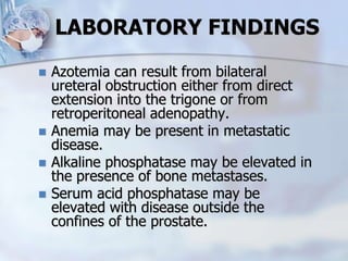 LABORATORY FINDINGS
 Azotemia can result from bilateral
ureteral obstruction either from direct
extension into the trigone or from
retroperitoneal adenopathy.
 Anemia may be present in metastatic
disease.
 Alkaline phosphatase may be elevated in
the presence of bone metastases.
 Serum acid phosphatase may be
elevated with disease outside the
confines of the prostate.
 