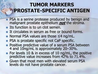 TUMOR MARKERS
PROSTATE-SPECIFIC ANTIGEN
 PSA is a serine protease produced by benign and
malignant prostate epithelium not the stroma.
 Its function is to un clot semen.
 It circulates in serum as free or bound forms.
 Normal PSA values are those ≤4 ng/mL.
 PSA is prostate specific not CaP specific.
 Positive predictive value of a serum PSA between
4 and 10ng/mL is approximately 20–30%.
 For levels 10 & in excess of 10 ng/mL, the positive
predictive value increases from 42% to 71.4%.
 Given that most men with elevated serum PSA
levels do not have prostate cancer.
 