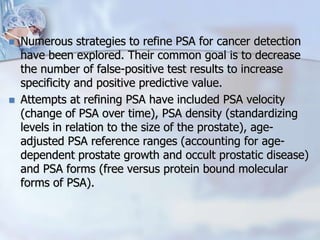  Numerous strategies to refine PSA for cancer detection
have been explored. Their common goal is to decrease
the number of false-positive test results to increase
specificity and positive predictive value.
 Attempts at refining PSA have included PSA velocity
(change of PSA over time), PSA density (standardizing
levels in relation to the size of the prostate), age-
adjusted PSA reference ranges (accounting for age-
dependent prostate growth and occult prostatic disease)
and PSA forms (free versus protein bound molecular
forms of PSA).
 