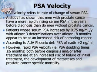 PSA Velocity
 PSA velocity refers to rate of change of serum PSA.
 A study has shown that men with prostate cancer
have a more rapidly rising serum PSA in the years
before diagnosis than do men without prostate cancer.
 Patients whose serum PSA increases by 0.75 ng/mL/y
with atleast 3 determinations over atleast 18 months
appear to be at an increased risk of harboring cancer.
 According to AUA Phoenix def: PSA of nadir +2 ng/ml.
 However, rapid PSA velocity (ie, PSA doubling times
≤6 months) both before diagnosis and/or after
treatment are at an increased risk of failure of initial
treatment, the development of metastases and
prostate cancer specific mortality.
 