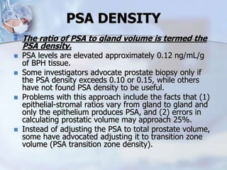 PSA DENSITY
 The ratio of PSA to gland volume is termed the
PSA density.
 PSA levels are elevated approximately 0.12 ng/mL/g
of BPH tissue.
 Some investigators advocate prostate biopsy only if
the PSA density exceeds 0.10 or 0.15, while others
have not found PSA density to be useful.
 Problems with this approach include the facts that (1)
epithelial-stromal ratios vary from gland to gland and
only the epithelium produces PSA, and (2) errors in
calculating prostatic volume may approach 25%.
 Instead of adjusting the PSA to total prostate volume,
some have advocated adjusting it to transition zone
volume (PSA transition zone density).
 