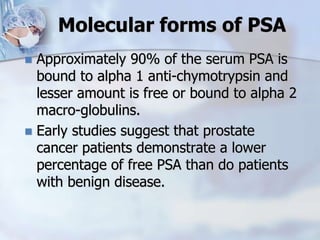 Molecular forms of PSA
 Approximately 90% of the serum PSA is
bound to alpha 1 anti-chymotrypsin and
lesser amount is free or bound to alpha 2
macro-globulins.
 Early studies suggest that prostate
cancer patients demonstrate a lower
percentage of free PSA than do patients
with benign disease.
 