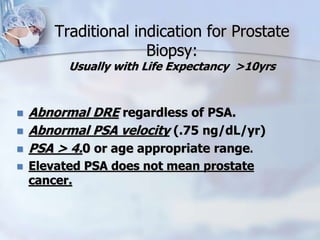 Traditional indication for Prostate
Biopsy:
Usually with Life Expectancy >10yrs
 Abnormal DRE regardless of PSA.
 Abnormal PSA velocity (.75 ng/dL/yr)
 PSA > 4.0 or age appropriate range.
 Elevated PSA does not mean prostate
cancer.
 