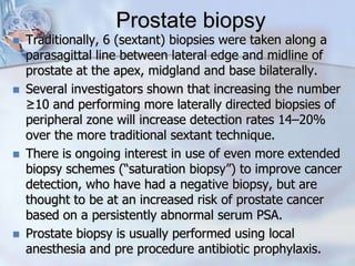 Prostate biopsy
 Traditionally, 6 (sextant) biopsies were taken along a
parasagittal line between lateral edge and midline of
prostate at the apex, midgland and base bilaterally.
 Several investigators shown that increasing the number
≥10 and performing more laterally directed biopsies of
peripheral zone will increase detection rates 14–20%
over the more traditional sextant technique.
 There is ongoing interest in use of even more extended
biopsy schemes (“saturation biopsy”) to improve cancer
detection, who have had a negative biopsy, but are
thought to be at an increased risk of prostate cancer
based on a persistently abnormal serum PSA.
 Prostate biopsy is usually performed using local
anesthesia and pre procedure antibiotic prophylaxis.
 