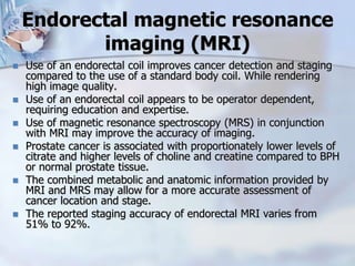 Endorectal magnetic resonance
imaging (MRI)
 Use of an endorectal coil improves cancer detection and staging
compared to the use of a standard body coil. While rendering
high image quality.
 Use of an endorectal coil appears to be operator dependent,
requiring education and expertise.
 Use of magnetic resonance spectroscopy (MRS) in conjunction
with MRI may improve the accuracy of imaging.
 Prostate cancer is associated with proportionately lower levels of
citrate and higher levels of choline and creatine compared to BPH
or normal prostate tissue.
 The combined metabolic and anatomic information provided by
MRI and MRS may allow for a more accurate assessment of
cancer location and stage.
 The reported staging accuracy of endorectal MRI varies from
51% to 92%.
 
