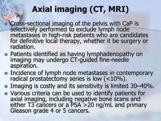 Axial imaging (CT, MRI)
 Cross-sectional imaging of the pelvis with CaP is
selectively performed to exclude lymph node
metastases in high-risk patients who are candidates
for definitive local therapy, whether it be surgery or
radiation.
 Patients identified as having lymphadenopathy on
imaging may undergo CT-guided fine-needle
aspiration.
 Incidence of lymph node metastases in contemporary
radical prostatectomy series is low (<10%).
 Imaging is costly and its sensitivity is limited 30–40%.
 Various criteria can be used to identify patients for
axial imaging, including negative bone scans and
either T3 cancers or a PSA >20 ng/mL and primary
Gleason grade 4 or 5 cancers.
 