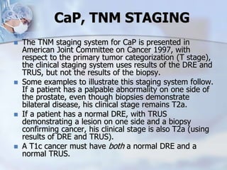 CaP, TNM STAGING
 The TNM staging system for CaP is presented in
American Joint Committee on Cancer 1997, with
respect to the primary tumor categorization (T stage),
the clinical staging system uses results of the DRE and
TRUS, but not the results of the biopsy.
 Some examples to illustrate this staging system follow.
If a patient has a palpable abnormality on one side of
the prostate, even though biopsies demonstrate
bilateral disease, his clinical stage remains T2a.
 If a patient has a normal DRE, with TRUS
demonstrating a lesion on one side and a biopsy
confirming cancer, his clinical stage is also T2a (using
results of DRE and TRUS).
 A T1c cancer must have both a normal DRE and a
normal TRUS.
 