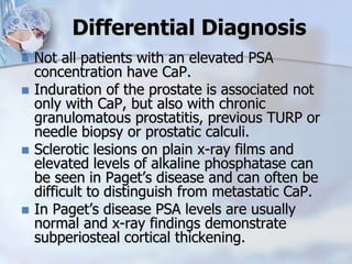 Differential Diagnosis
 Not all patients with an elevated PSA
concentration have CaP.
 Induration of the prostate is associated not
only with CaP, but also with chronic
granulomatous prostatitis, previous TURP or
needle biopsy or prostatic calculi.
 Sclerotic lesions on plain x-ray films and
elevated levels of alkaline phosphatase can
be seen in Paget’s disease and can often be
difficult to distinguish from metastatic CaP.
 In Paget’s disease PSA levels are usually
normal and x-ray findings demonstrate
subperiosteal cortical thickening.
 