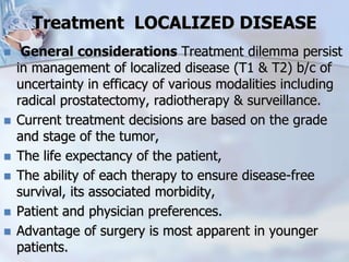 Treatment LOCALIZED DISEASE
 General considerations Treatment dilemma persist
in management of localized disease (T1 & T2) b/c of
uncertainty in efficacy of various modalities including
radical prostatectomy, radiotherapy & surveillance.
 Current treatment decisions are based on the grade
and stage of the tumor,
 The life expectancy of the patient,
 The ability of each therapy to ensure disease-free
survival, its associated morbidity,
 Patient and physician preferences.
 Advantage of surgery is most apparent in younger
patients.
 