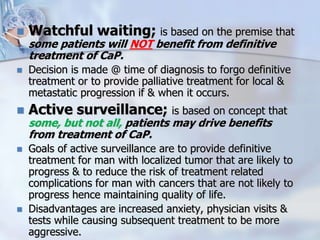  Watchful waiting; is based on the premise that
some patients will NOT benefit from definitive
treatment of CaP.
 Decision is made @ time of diagnosis to forgo definitive
treatment or to provide palliative treatment for local &
metastatic progression if & when it occurs.
 Active surveillance; is based on concept that
some, but not all, patients may drive benefits
from treatment of CaP.
 Goals of active surveillance are to provide definitive
treatment for man with localized tumor that are likely to
progress & to reduce the risk of treatment related
complications for man with cancers that are not likely to
progress hence maintaining quality of life.
 Disadvantages are increased anxiety, physician visits &
tests while causing subsequent treatment to be more
aggressive.
 