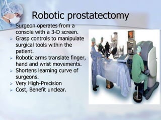 Robotic prostatectomy
 Surgeon operates from a
console with a 3-D screen.
 Grasp controls to manipulate
surgical tools within the
patient.
 Robotic arms translate finger,
hand and wrist movements.
 Shortens learning curve of
surgeons.
 Very High-Precision
 Cost, Benefit unclear.
 