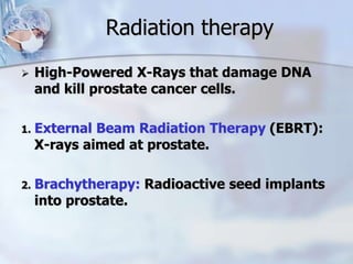 Radiation therapy
 High-Powered X-Rays that damage DNA
and kill prostate cancer cells.
1. External Beam Radiation Therapy (EBRT):
X-rays aimed at prostate.
2. Brachytherapy: Radioactive seed implants
into prostate.
 