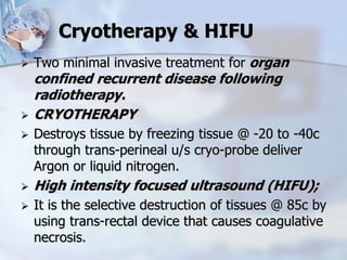 Cryotherapy & HIFU
 Two minimal invasive treatment for organ
confined recurrent disease following
radiotherapy.
 CRYOTHERAPY
 Destroys tissue by freezing tissue @ -20 to -40c
through trans-perineal u/s cryo-probe deliver
Argon or liquid nitrogen.
 High intensity focused ultrasound (HIFU);
 It is the selective destruction of tissues @ 85c by
using trans-rectal device that causes coagulative
necrosis.
 