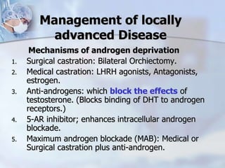 Management of locally
advanced Disease
Mechanisms of androgen deprivation
1. Surgical castration: Bilateral Orchiectomy.
2. Medical castration: LHRH agonists, Antagonists,
estrogen.
3. Anti-androgens: which block the effects of
testosterone. (Blocks binding of DHT to androgen
receptors.)
4. 5-AR inhibitor; enhances intracellular androgen
blockade.
5. Maximum androgen blockade (MAB): Medical or
Surgical castration plus anti-androgen.
 