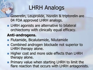 LHRH Analogs
 Goserelin, Leuprolide, hisrelin & triptorelin are
04 FDA approved LHRH analogs.
 LHRH agonists are alternative to bilateral
orchiectomy with clinically equal efficacy.
Anti-androgens.
 Flutamide, Bicalutamide, Nilutamide
 Combined androgen blockade not superior to
LHRH therapy alone.
 Higher cost and more side effects than LHRH
therapy alone.
 Primary value when starting LHRH to limit the
flare reaction that occurs with LHRH antagonists.
 