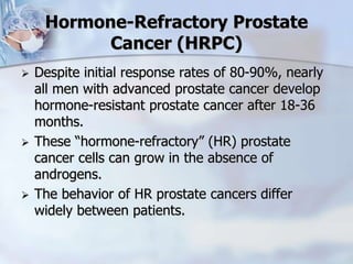 Hormone-Refractory Prostate
Cancer (HRPC)
 Despite initial response rates of 80-90%, nearly
all men with advanced prostate cancer develop
hormone-resistant prostate cancer after 18-36
months.
 These “hormone-refractory” (HR) prostate
cancer cells can grow in the absence of
androgens.
 The behavior of HR prostate cancers differ
widely between patients.
 