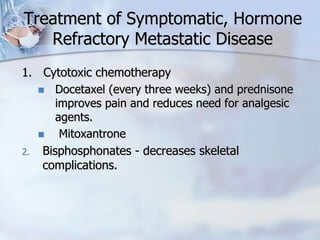 Treatment of Symptomatic, Hormone
Refractory Metastatic Disease
1. Cytotoxic chemotherapy
 Docetaxel (every three weeks) and prednisone
improves pain and reduces need for analgesic
agents.
 Mitoxantrone
2. Bisphosphonates - decreases skeletal
complications.
 