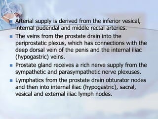  Arterial supply is derived from the inferior vesical,
internal pudendal and middle rectal arteries.
 The veins from the prostate drain into the
periprostatic plexus, which has connections with the
deep dorsal vein of the penis and the internal iliac
(hypogastric) veins.
 Prostate gland receives a rich nerve supply from the
sympathetic and parasympathetic nerve plexuses.
 Lymphatics from the prostate drain obturator nodes
and then into internal iliac (hypogastric), sacral,
vesical and external iliac lymph nodes.
 