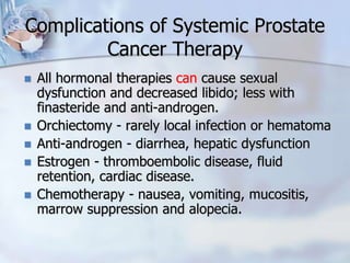 Complications of Systemic Prostate
Cancer Therapy
 All hormonal therapies can cause sexual
dysfunction and decreased libido; less with
finasteride and anti-androgen.
 Orchiectomy - rarely local infection or hematoma
 Anti-androgen - diarrhea, hepatic dysfunction
 Estrogen - thromboembolic disease, fluid
retention, cardiac disease.
 Chemotherapy - nausea, vomiting, mucositis,
marrow suppression and alopecia.
 