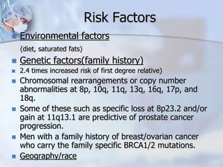Risk Factors
 Environmental factors
(diet, saturated fats)
 Genetic factors(family history)
 2.4 times increased risk of first degree relative)
 Chromosomal rearrangements or copy number
abnormalities at 8p, 10q, 11q, 13q, 16q, 17p, and
18q.
 Some of these such as specific loss at 8p23.2 and/or
gain at 11q13.1 are predictive of prostate cancer
progression.
 Men with a family history of breast/ovarian cancer
who carry the family specific BRCA1/2 mutations.
 Geography/race
 