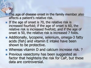  The age of disease onset in the family member also
affects a patient’s relative risk.
 If the age of onset is 70, the relative risk is
increased fourfold; if the age of onset is 60, the
relative risk is increased fivefold; and if the age of
onset is 50, the relative risk is increased 7 folds.
 Additionally, lycopene, selenium, omega-3 fatty
acids (fish) and vitamin E intake have been
shown to be protective.
 Whereas vitamin D and calcium increase risk. ?
 Previous vasectomy has been suggested as
factor that heightens the risk for CaP, but these
data are controversial.
 