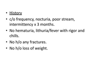• History
• c/o frequency, nocturia, poor stream,
intermittency x 3 months.
• No hematuria, lithuria/fever with rigor and
chills.
• No h/o any fractures.
• No h/o loss of weight.
 