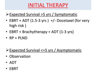 INITIAL THERAPY
Expected Survival >5 yrs / Symptomatic
• EBRT + ADT (1.5-3 yrs ) +/- Docetaxel (for very
high risk )
• EBRT + Brachytherapy + ADT (1-3 yrs)
• RP + PLND
Expected Survival <=5 yrs / Asymptomatic
• Observation
• ADT
• EBRT
 