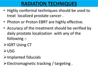 RADIATION TECHNIQUES
• Highly conformal techniques should be used to
treat localized prostate cancer .
• Photon or Proton EBRT are highly effective.
• Accuracy of the treatment should be verified by
daily prostate localization with any of the
following :-
IGRT Using CT
USG
Implanted fiducials
Electromagnetic tracking / targeting .
 