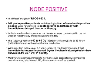NODE POSITIVE
• In a subset analysis of RTOG-8531,
• 141 postoperative patients with histologically confirmed node-positive
disease were randomized to postoperative radiotherapy with
immediate or delayed hormonal therapy.
• In the immediate hormone arm, the hormones were commenced in the last
week of radiotherapy and continued indefinitely.
• This subgroup received 60 to 65 Gy (postprostatectomy) and 65 to 70 Gy
(radical treatment) with optional nodal irradiation.
• With a median follow-up of 6.5 years, updated results demonstrated that
immediate hormones improved 5-year biochemical progression-free
survival (54% vs. 10%; P <.0001).
• Multivariate analyses, immediate hormones was associated with improved
overall survival, biochemical PFS, distant metastasis-free survival.
 