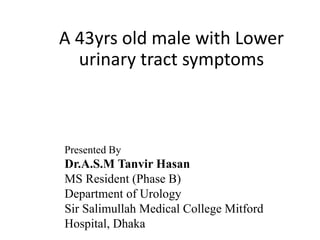 A 43yrs old male with Lower
urinary tract symptoms
Presented By
Dr.A.S.M Tanvir Hasan
MS Resident (Phase B)
Department of Urology
Sir Salimullah Medical College Mitford
Hospital, Dhaka
 