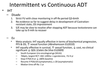 Intermittent vs Continuous ADT
• IHT
  – Disadv
    1.   Strict FU with close monitoring in off-Rx period Q3-6mth
    2.   No evidence so far to suggest delay in development of Castration-
         resistant state, OS improvement
    3.   S/E may be slow to resolve after stopping ADT because testosterone can
         take up to 9 mth to recover

  – Ev
    •    Meta-analysis: IHT equally effective in terms of biochemical progression,
         PFS & OS, ↑ sexual function (Abrahamsson EU2010)
    •    IHT equally effective in survival, ↑ sexual function, ↓ cost, no clinical
         significant ↓ QOL (Calais Da Silva EU2009)
         –   South European Uro-oncological gp (SEUG)
         –   766pts, largest RCT: IAD: LHRHa + cyproterone, FU 4 yr
         –   Stop if PSA<4 or ↓ ≥80% baseline
         –   Resume if PSA≥10 (symptomatic), ≥ 20 (asymptomatic)
         –   Median time off-Rx: 1 yr
 
